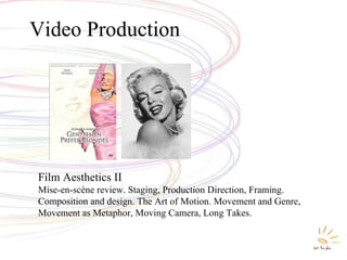 Video Production Film Aesthetics II Mise-en-scène review. Staging, Production Direction, Framing. Composition and design. The Art of Motion. Movement and Genre, Movement as Metaphor, Moving Camera, Long Takes. 