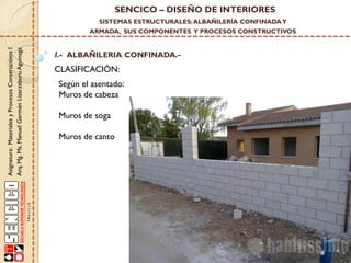 SENCICO – DISEÑO DE INTERIORES
SISTEMAS ESTRUCTURALES: ALBAÑILERÍA CONFINADA Y

Asignatura: Materiales y Procesos Constructivos I
Arq. Mg. Ms. Manuel Germán Lizarzaburu Aguinaga

ARMADA, SUS COMPONENTES Y PROCESOS CONSTRUCTIVOS

I.- ALBAÑILERIA CONFINADA.-

CLASIFICACIÓN:

Según el asentado:
Muros de cabeza
Muros de soga
Muros de canto

 