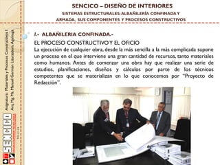 SENCICO – DISEÑO DE INTERIORES
SISTEMAS ESTRUCTURALES: ALBAÑILERÍA CONFINADA Y

Asignatura: Materiales y Procesos Constructivos I
Arq. Mg. Ms. Manuel Germán Lizarzaburu Aguinaga

ARMADA, SUS COMPONENTES Y PROCESOS CONSTRUCTIVOS

I.- ALBAÑILERIA CONFINADA.-

EL PROCESO CONSTRUCTIVO Y EL OFICIO
La ejecución de cualquier obra, desde la más sencilla a la más complicada supone
un proceso en el que interviene una gran cantidad de recursos, tanto materiales
como humanos. Antes de comenzar una obra hay que realizar una serie de
estudios, planificaciones, diseños y cálculos por parte de los técnicos
competentes que se materializan en lo que conocemos por “Proyecto de
Redacción”.

 