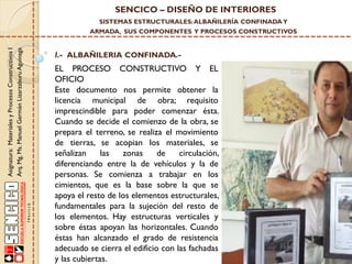 SENCICO – DISEÑO DE INTERIORES
SISTEMAS ESTRUCTURALES: ALBAÑILERÍA CONFINADA Y

Asignatura: Materiales y Procesos Constructivos I
Arq. Mg. Ms. Manuel Germán Lizarzaburu Aguinaga

ARMADA, SUS COMPONENTES Y PROCESOS CONSTRUCTIVOS

I.- ALBAÑILERIA CONFINADA.-

EL PROCESO CONSTRUCTIVO Y EL
OFICIO
Este documento nos permite obtener la
licencia municipal de obra; requisito
imprescindible para poder comenzar ésta.
Cuando se decide el comienzo de la obra, se
prepara el terreno, se realiza el movimiento
de tierras, se acopian los materiales, se
señalizan
las
zonas
de
circulación,
diferenciando entre la de vehículos y la de
personas. Se comienza a trabajar en los
cimientos, que es la base sobre la que se
apoya el resto de los elementos estructurales,
fundamentales para la sujeción del resto de
los elementos. Hay estructuras verticales y
sobre éstas apoyan las horizontales. Cuando
éstas han alcanzado el grado de resistencia
adecuado se cierra el edificio con las fachadas
y las cubiertas.

 