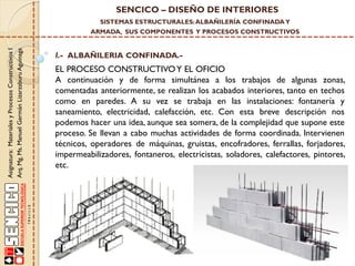 SENCICO – DISEÑO DE INTERIORES
SISTEMAS ESTRUCTURALES: ALBAÑILERÍA CONFINADA Y

Asignatura: Materiales y Procesos Constructivos I
Arq. Mg. Ms. Manuel Germán Lizarzaburu Aguinaga

ARMADA, SUS COMPONENTES Y PROCESOS CONSTRUCTIVOS

I.- ALBAÑILERIA CONFINADA.-

EL PROCESO CONSTRUCTIVO Y EL OFICIO
A continuación y de forma simultánea a los trabajos de algunas zonas,
comentadas anteriormente, se realizan los acabados interiores, tanto en techos
como en paredes. A su vez se trabaja en las instalaciones: fontanería y
saneamiento, electricidad, calefacción, etc. Con esta breve descripción nos
podemos hacer una idea, aunque sea somera, de la complejidad que supone este
proceso. Se llevan a cabo muchas actividades de forma coordinada. Intervienen
técnicos, operadores de máquinas, gruistas, encofradores, ferrallas, forjadores,
impermeabilizadores, fontaneros, electricistas, soladores, calefactores, pintores,
etc.

 