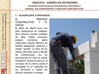 SENCICO – DISEÑO DE INTERIORES
SISTEMAS ESTRUCTURALES: ALBAÑILERÍA CONFINADA Y

Asignatura: Materiales y Procesos Constructivos I
Arq. Mg. Ms. Manuel Germán Lizarzaburu Aguinaga

ARMADA, SUS COMPONENTES Y PROCESOS CONSTRUCTIVOS

I.- ALBAÑILERIA CONFINADA.-

EL
PROCESO
CONSTRUCTIVO
Y
EL
OFICIO
El oficio de albañil tiene una
gran importancia en cualquier
obra. Ejecuta muchas unidades
de obra: realiza cimientos,
prepara
morteros,
aplica
enfoscados, levanta fábricas de
ladrillo, tabiquerías, cubiertas y
realiza “ayudas” al resto de los
oficios, abriendo rozas y fijando
las conducciones, etc. Su
permanencia en obra se puede
considerar continua; entra en el
arranque de la misma, ayuda al
encargado en el replanteo de
los cimientos y realiza los
últimos retoques y remates.

 