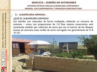 SENCICO – DISEÑO DE INTERIORES
SISTEMAS ESTRUCTURALES: ALBAÑILERÍA CONFINADA Y

Asignatura: Materiales y Procesos Constructivos I
Arq. Mg. Ms. Manuel Germán Lizarzaburu Aguinaga

ARMADA, SUS COMPONENTES Y PROCESOS CONSTRUCTIVOS

II.- ALBAÑILERIA ARMADA.-

¿QUÉ ES ALBAÑILERÍA ARMADA?
Los ladrillos son colocados de forma traslapada, utilizando un mortero de
cemento – arena, con proporciones de 1:4. Este sistema constructivo está
constituido también por refuerzos de acero que van al interior de los bloques
huecos de concreto, estas varillas de acero corrugado son generalmente de 3/ 8
“0 1/2”.

 