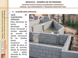 SENCICO – DISEÑO DE INTERIORES
SISTEMAS ESTRUCTURALES: ALBAÑILERÍA CONFINADA Y

Asignatura: Materiales y Procesos Constructivos I
Arq. Mg. Ms. Manuel Germán Lizarzaburu Aguinaga

ARMADA, SUS COMPONENTES Y PROCESOS CONSTRUCTIVOS

II.- ALBAÑILERIA ARMADA.-

¿QUÉ
ES
ALBAÑILERÍA
ARMADA?
Estos elementos de
aceros
se
distribuyen
de
forma horizontal y
vertical, separadas
de
acuerdo
al
cálculo estructural.
En los alvéolos
donde
se
encuentran
las
varillas de acero, se
vacía el concreto
líquido de cemento
– arena - piedra
chancada de 1/4“de
diámetro.

 