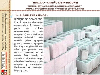 SENCICO – DISEÑO DE INTERIORES
SISTEMAS ESTRUCTURALES: ALBAÑILERÍA CONFINADA Y

Asignatura: Materiales y Procesos Constructivos I
Arq. Mg. Ms. Manuel Germán Lizarzaburu Aguinaga

ARMADA, SUS COMPONENTES Y PROCESOS CONSTRUCTIVOS

II.- ALBAÑILERIA ARMADA.-

BLOQUE DE CONCRETO
Los bloques son elementos
constructivos formados a
partir
de
moldeo
(manualmente
o
con
maquinaria) en matrices o
moldes, utilizando como
materia prima agregado
grueso, cemento, agregado
fino y agua en proporciones
tales que generan una
mezcla trabajable en el
molde. Esta mezcla es
vaciada en el molde; luego,
vibrada manualmente o con
máquina y comprimida.
Finalmente, se desmolda,
fragua y cura,

 