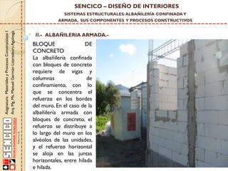 SENCICO – DISEÑO DE INTERIORES
SISTEMAS ESTRUCTURALES: ALBAÑILERÍA CONFINADA Y

Asignatura: Materiales y Procesos Constructivos I
Arq. Mg. Ms. Manuel Germán Lizarzaburu Aguinaga

ARMADA, SUS COMPONENTES Y PROCESOS CONSTRUCTIVOS

II.- ALBAÑILERIA ARMADA.-

BLOQUE
DE
CONCRETO
La albañilería confinada
con bloques de concreto
requiere de vigas y
columnas
de
confinamiento, con lo
que se concentra el
refuerzo en los bordes
del muro. En el caso de la
albañilería armada con
bloques de concreto, el
refuerzo se distribuye a
lo largo del muro en los
alvéolos de las unidades,
y el refuerzo horizontal
se aloja en las juntas
horizontales, entre hilada
e hilada.

 