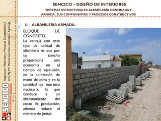 SENCICO – DISEÑO DE INTERIORES
SISTEMAS ESTRUCTURALES: ALBAÑILERÍA CONFINADA Y

Asignatura: Materiales y Procesos Constructivos I
Arq. Mg. Ms. Manuel Germán Lizarzaburu Aguinaga

ARMADA, SUS COMPONENTES Y PROCESOS CONSTRUCTIVOS

II.- ALBAÑILERIA ARMADA.-

BLOQUE
DE
CONCRETO
La ventaja con este
tipo de unidad de
albañilería es que por
su
tamaño
proporciona
una
economía
en
el
tiempo de ejecución,
en la utilización de
mano de obra y en la
cantidad de mortero
necesaria, lo
que
conduce
a
un
abaratamiento
del
costo de producción,
además reduce el
número de juntas.

 