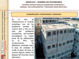 SENCICO – DISEÑO DE INTERIORES
SISTEMAS ESTRUCTURALES: ALBAÑILERÍA CONFINADA Y

Asignatura: Materiales y Procesos Constructivos I
Arq. Mg. Ms. Manuel Germán Lizarzaburu Aguinaga

ARMADA, SUS COMPONENTES Y PROCESOS CONSTRUCTIVOS

ALBAÑILERIA CONFINADA Y ARMADA.-

En
el
área
de
infraestructura la vivienda
constituye uno de los
problemas sociales de
nuestro país, y esto no es
solo
por
problemas
económicos, sino también
tecnológicos. La mayor
parte de las edificaciones
en
el
Perú
son
construcciones
de
albañilería confinada sobre
la base de unidades de
arcilla. A pesar de esto, en
muchos lugares utilizan los
bloques de concreto como
alternativa.

 