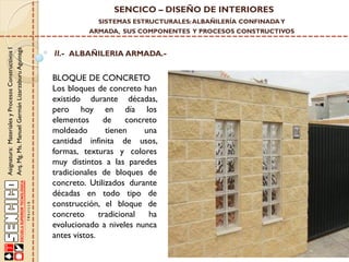 SENCICO – DISEÑO DE INTERIORES
SISTEMAS ESTRUCTURALES: ALBAÑILERÍA CONFINADA Y

Asignatura: Materiales y Procesos Constructivos I
Arq. Mg. Ms. Manuel Germán Lizarzaburu Aguinaga

ARMADA, SUS COMPONENTES Y PROCESOS CONSTRUCTIVOS

II.- ALBAÑILERIA ARMADA.-

BLOQUE DE CONCRETO
Los bloques de concreto han
existido durante décadas,
pero hoy en día los
elementos
de
concreto
moldeado
tienen
una
cantidad infinita de usos,
formas, texturas y colores
muy distintos a las paredes
tradicionales de bloques de
concreto. Utilizados durante
décadas en todo tipo de
construcción, el bloque de
concreto
tradicional
ha
evolucionado a niveles nunca
antes vistos.

 