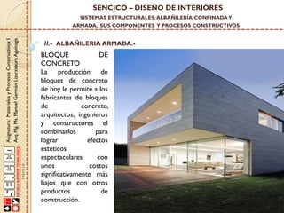 SENCICO – DISEÑO DE INTERIORES
SISTEMAS ESTRUCTURALES: ALBAÑILERÍA CONFINADA Y

Asignatura: Materiales y Procesos Constructivos I
Arq. Mg. Ms. Manuel Germán Lizarzaburu Aguinaga

ARMADA, SUS COMPONENTES Y PROCESOS CONSTRUCTIVOS

II.- ALBAÑILERIA ARMADA.-

BLOQUE
DE
CONCRETO
La producción de
bloques de concreto
de hoy le permite a los
fabricantes de bloques
de
concreto,
arquitectos, ingenieros
y constructores el
combinarlos
para
lograr
efectos
estéticos
espectaculares
con
unos
costos
significativamente más
bajos que con otros
productos
de
construcción.

 