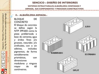 SENCICO – DISEÑO DE INTERIORES
SISTEMAS ESTRUCTURALES: ALBAÑILERÍA CONFINADA Y

Asignatura: Materiales y Procesos Constructivos I
Arq. Mg. Ms. Manuel Germán Lizarzaburu Aguinaga

ARMADA, SUS COMPONENTES Y PROCESOS CONSTRUCTIVOS

II.- ALBAÑILERIA ARMADA.-

BLOQUE
DE
CONCRETO
El bloque de concreto
se define según la
NTP 399.602 como la
pieza prefabricada a
base de cemento, agua
y áridos finos y/o
gruesos, naturales y/o
artificiales, con o sin
aditivos,
incluidos
pigmentos, de forma
sensiblemente
prismáticas,
con
dimensiones
modulares y ninguna
mayor
de
60
centímetros.

 