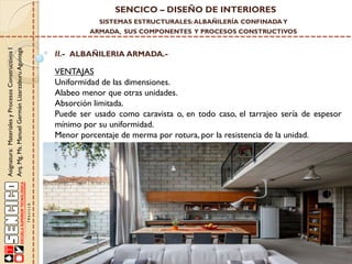 SENCICO – DISEÑO DE INTERIORES
SISTEMAS ESTRUCTURALES: ALBAÑILERÍA CONFINADA Y

Asignatura: Materiales y Procesos Constructivos I
Arq. Mg. Ms. Manuel Germán Lizarzaburu Aguinaga

ARMADA, SUS COMPONENTES Y PROCESOS CONSTRUCTIVOS

II.- ALBAÑILERIA ARMADA.-

VENTAJAS
Uniformidad de las dimensiones.
Alabeo menor que otras unidades.
Absorción limitada.
Puede ser usado como caravista o, en todo caso, el tarrajeo sería de espesor
mínimo por su uniformidad.
Menor porcentaje de merma por rotura, por la resistencia de la unidad.

 