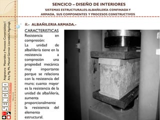 SENCICO – DISEÑO DE INTERIORES
SISTEMAS ESTRUCTURALES: ALBAÑILERÍA CONFINADA Y

Asignatura: Materiales y Procesos Constructivos I
Arq. Mg. Ms. Manuel Germán Lizarzaburu Aguinaga

ARMADA, SUS COMPONENTES Y PROCESOS CONSTRUCTIVOS

II.- ALBAÑILERIA ARMADA.-

CARACTERISTICAS
Resistencia
en
compresión:
La
unidad
de
albañilería tiene en la
resistencia
a
compresión
una
propiedad mecánica
muy
importante
porque se relaciona
con la resistencia del
muro; cuanto mayor
es la resistencia de la
unidad de albañilería,
aumenta
proporcionalmente
la resistencia del
elemento
estructural.

 