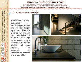 SENCICO – DISEÑO DE INTERIORES
SISTEMAS ESTRUCTURALES: ALBAÑILERÍA CONFINADA Y

Asignatura: Materiales y Procesos Constructivos I
Arq. Mg. Ms. Manuel Germán Lizarzaburu Aguinaga

ARMADA, SUS COMPONENTES Y PROCESOS CONSTRUCTIVOS

II.- ALBAÑILERIA ARMADA.-

CARACTERISTICAS
Absorción:
Es la propiedad del
material de atrapar
agua, se determina
pesando el material
seco (llevándolo al
horno a 110ºC), luego
se introduce al agua
durante 24 horas y se
obtiene
el
peso
saturado.
El
porcentaje
de
absorción no debe ser
mayor a un 12%.

 