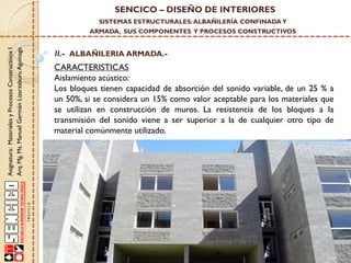SENCICO – DISEÑO DE INTERIORES
SISTEMAS ESTRUCTURALES: ALBAÑILERÍA CONFINADA Y

Asignatura: Materiales y Procesos Constructivos I
Arq. Mg. Ms. Manuel Germán Lizarzaburu Aguinaga

ARMADA, SUS COMPONENTES Y PROCESOS CONSTRUCTIVOS

II.- ALBAÑILERIA ARMADA.-

CARACTERISTICAS
Aislamiento acústico:
Los bloques tienen capacidad de absorción del sonido variable, de un 25 % a
un 50%, si se considera un 15% como valor aceptable para los materiales que
se utilizan en construcción de muros. La resistencia de los bloques a la
transmisión del sonido viene a ser superior a la de cualquier otro tipo de
material comúnmente utilizado.

 
