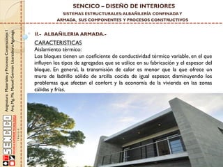 SENCICO – DISEÑO DE INTERIORES
SISTEMAS ESTRUCTURALES: ALBAÑILERÍA CONFINADA Y

Asignatura: Materiales y Procesos Constructivos I
Arq. Mg. Ms. Manuel Germán Lizarzaburu Aguinaga

ARMADA, SUS COMPONENTES Y PROCESOS CONSTRUCTIVOS

II.- ALBAÑILERIA ARMADA.-

CARACTERISTICAS
Aislamiento térmico:
Los bloques tienen un coeficiente de conductividad térmico variable, en el que
influyen los tipos de agregados que se utilice en su fabricación y el espesor del
bloque. En general, la transmisión de calor es menor que la que ofrece un
muro de ladrillo sólido de arcilla cocida de igual espesor, disminuyendo los
problemas que afectan el confort y la economía de la vivienda en las zonas
cálidas y frías.

 
