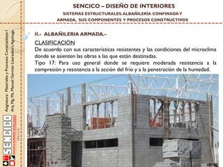 SENCICO – DISEÑO DE INTERIORES
SISTEMAS ESTRUCTURALES: ALBAÑILERÍA CONFINADA Y

Asignatura: Materiales y Procesos Constructivos I
Arq. Mg. Ms. Manuel Germán Lizarzaburu Aguinaga

ARMADA, SUS COMPONENTES Y PROCESOS CONSTRUCTIVOS

II.- ALBAÑILERIA ARMADA.-

CLASIFICACIÓN
De acuerdo con sus características resistentes y las condiciones del microclima
donde se asienten las obras a las que están destinadas.
Tipo 17: Para uso general donde se requiere moderada resistencia a la
compresión y resistencia a la acción del frío y a la penetración de la humedad.

 