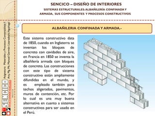 SENCICO – DISEÑO DE INTERIORES
SISTEMAS ESTRUCTURALES: ALBAÑILERÍA CONFINADA Y

Asignatura: Materiales y Procesos Constructivos I
Arq. Mg. Ms. Manuel Germán Lizarzaburu Aguinaga

ARMADA, SUS COMPONENTES Y PROCESOS CONSTRUCTIVOS

ALBAÑILERIA CONFINADA Y ARMADA.-

Este sistema constructivo data
de 1850, cuando en Inglaterra se
inventan los bloques de
concreto con cavidades de aire,
en Francia en 1850 se inventa la
albañilería armada con bloques
de concreto. Las construcciones
con este tipo de sistema
constructivo están ampliamente
difundidas en el mundo, y
es
empleado también para
techos aligerados, pavimentos,
muros de contención, etc. Por
lo cual es una muy buena
alternativa en cuanto a sistemas
constructivos para ser usado en
el Perú.

 
