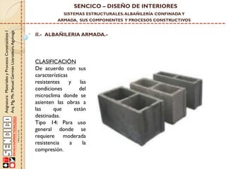 SENCICO – DISEÑO DE INTERIORES
SISTEMAS ESTRUCTURALES: ALBAÑILERÍA CONFINADA Y

Asignatura: Materiales y Procesos Constructivos I
Arq. Mg. Ms. Manuel Germán Lizarzaburu Aguinaga

ARMADA, SUS COMPONENTES Y PROCESOS CONSTRUCTIVOS

II.- ALBAÑILERIA ARMADA.-

CLASIFICACIÓN
De acuerdo con sus
características
resistentes
y
las
condiciones
del
microclima donde se
asienten las obras a
las
que
están
destinadas.
Tipo 14: Para uso
general donde se
requiere moderada
resistencia
a
la
compresión.

 