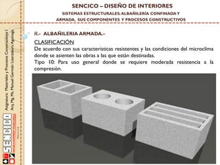 SENCICO – DISEÑO DE INTERIORES
SISTEMAS ESTRUCTURALES: ALBAÑILERÍA CONFINADA Y

Asignatura: Materiales y Procesos Constructivos I
Arq. Mg. Ms. Manuel Germán Lizarzaburu Aguinaga

ARMADA, SUS COMPONENTES Y PROCESOS CONSTRUCTIVOS

II.- ALBAÑILERIA ARMADA.-

CLASIFICACIÓN
De acuerdo con sus características resistentes y las condiciones del microclima
donde se asienten las obras a las que están destinadas.
Tipo 10: Para uso general donde se requiere moderada resistencia a la
compresión.

 