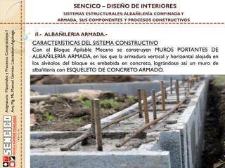 SENCICO – DISEÑO DE INTERIORES
SISTEMAS ESTRUCTURALES: ALBAÑILERÍA CONFINADA Y

Asignatura: Materiales y Procesos Constructivos I
Arq. Mg. Ms. Manuel Germán Lizarzaburu Aguinaga

ARMADA, SUS COMPONENTES Y PROCESOS CONSTRUCTIVOS

II.- ALBAÑILERIA ARMADA.-

CARACTERÍSTICAS DEL SISTEMA CONSTRUCTIVO
Con el Bloque Apilable Mecano se construyen MUROS PORTANTES DE
ALBAÑILERÍA ARMADA, en los que la armadura vertical y horizontal alojada en
los alvéolos del bloque es embebida en concreto, lográndose así un muro de
albañilería con ESQUELETO DE CONCRETO ARMADO.

 