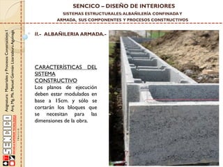 SENCICO – DISEÑO DE INTERIORES
SISTEMAS ESTRUCTURALES: ALBAÑILERÍA CONFINADA Y

Asignatura: Materiales y Procesos Constructivos I
Arq. Mg. Ms. Manuel Germán Lizarzaburu Aguinaga

ARMADA, SUS COMPONENTES Y PROCESOS CONSTRUCTIVOS

II.- ALBAÑILERIA ARMADA.-

CARACTERÍSTICAS DEL
SISTEMA
CONSTRUCTIVO
Los planos de ejecución
deben estar modulados en
base a 15cm. y sólo se
cortarán los bloques que
se necesitan para las
dimensiones de la obra.

 