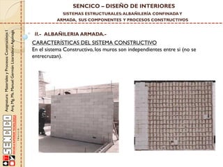 SENCICO – DISEÑO DE INTERIORES
SISTEMAS ESTRUCTURALES: ALBAÑILERÍA CONFINADA Y

Asignatura: Materiales y Procesos Constructivos I
Arq. Mg. Ms. Manuel Germán Lizarzaburu Aguinaga

ARMADA, SUS COMPONENTES Y PROCESOS CONSTRUCTIVOS

II.- ALBAÑILERIA ARMADA.-

CARACTERÍSTICAS DEL SISTEMA CONSTRUCTIVO
En el sistema Constructivo, los muros son independientes entre si (no se
entrecruzan).

 
