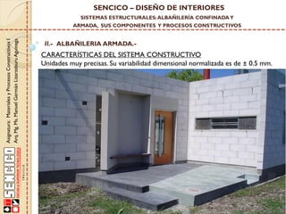 SENCICO – DISEÑO DE INTERIORES
SISTEMAS ESTRUCTURALES: ALBAÑILERÍA CONFINADA Y

Asignatura: Materiales y Procesos Constructivos I
Arq. Mg. Ms. Manuel Germán Lizarzaburu Aguinaga

ARMADA, SUS COMPONENTES Y PROCESOS CONSTRUCTIVOS

II.- ALBAÑILERIA ARMADA.-

CARACTERÍSTICAS DEL SISTEMA CONSTRUCTIVO
Unidades muy precisas. Su variabilidad dimensional normalizada es de ± 0.5 mm.

 