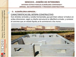 SENCICO – DISEÑO DE INTERIORES
SISTEMAS ESTRUCTURALES: ALBAÑILERÍA CONFINADA Y

Asignatura: Materiales y Procesos Constructivos I
Arq. Mg. Ms. Manuel Germán Lizarzaburu Aguinaga

ARMADA, SUS COMPONENTES Y PROCESOS CONSTRUCTIVOS

II.- ALBAÑILERIA ARMADA.-

CARACTERÍSTICAS DEL SISTEMA CONSTRUCTIVO
Con alvéolos verticales y canales horizontales, que permiten colocar armadura en
ambas direcciones -según su diseño estructural en albañilería armada- y contener
el concreto que, en estado líquido, se le suministrará a los muros.

 