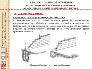 SENCICO – DISEÑO DE INTERIORES
SISTEMAS ESTRUCTURALES: ALBAÑILERÍA CONFINADA Y

Asignatura: Materiales y Procesos Constructivos I
Arq. Mg. Ms. Manuel Germán Lizarzaburu Aguinaga

ARMADA, SUS COMPONENTES Y PROCESOS CONSTRUCTIVOS

II.- ALBAÑILERIA ARMADA.-

CARACTERÍSTICAS DEL SISTEMA CONSTRUCTIVO
La losa de concreto con sardinel perimetral, platea de cimentación- es
estructuralmente más eficiente y resulta más económico; actualmente está
teniendo cada vez más aplicación, ya sea para uno o cinco pisos. Si por razones
singulares se prefiera cimientos corridos en la forma tradicional, podrán
igualmente diseñarse.

 