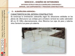 SENCICO – DISEÑO DE INTERIORES
SISTEMAS ESTRUCTURALES: ALBAÑILERÍA CONFINADA Y

Asignatura: Materiales y Procesos Constructivos I
Arq. Mg. Ms. Manuel Germán Lizarzaburu Aguinaga

ARMADA, SUS COMPONENTES Y PROCESOS CONSTRUCTIVOS

II.- ALBAÑILERIA ARMADA.-

CARACTERÍSTICAS DEL SISTEMA CONSTRUCTIVO
Se construye la cimentación, colocando, según las ubicaciones señaladas en los
planos de: »Estructura: Los anclajes para armadura vertical, los cuales sobresalen
60 cm. O 120m. alternativamente. »Inst. Eléctrica: Las cajas de pase y tuberías.
»Inst. Sanitaria: Los pases y/o tuberías

 
