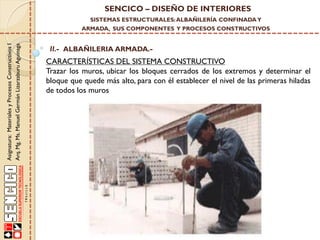 SENCICO – DISEÑO DE INTERIORES
SISTEMAS ESTRUCTURALES: ALBAÑILERÍA CONFINADA Y

Asignatura: Materiales y Procesos Constructivos I
Arq. Mg. Ms. Manuel Germán Lizarzaburu Aguinaga

ARMADA, SUS COMPONENTES Y PROCESOS CONSTRUCTIVOS

II.- ALBAÑILERIA ARMADA.-

CARACTERÍSTICAS DEL SISTEMA CONSTRUCTIVO
Trazar los muros, ubicar los bloques cerrados de los extremos y determinar el
bloque que quede más alto, para con él establecer el nivel de las primeras hiladas
de todos los muros

 
