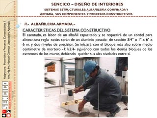 SENCICO – DISEÑO DE INTERIORES
SISTEMAS ESTRUCTURALES: ALBAÑILERÍA CONFINADA Y

Asignatura: Materiales y Procesos Constructivos I
Arq. Mg. Ms. Manuel Germán Lizarzaburu Aguinaga

ARMADA, SUS COMPONENTES Y PROCESOS CONSTRUCTIVOS

II.- ALBAÑILERIA ARMADA.-

CARACTERÍSTICAS DEL SISTEMA CONSTRUCTIVO
El asentado, es labor de un albañil capacitado, y se requerirá de un cordel para
alinear, una regla -todas serán de un aluminio pesado- de sección 3/4" o 1" x 6" x
6 m. y dos niveles de precisión. Se iniciará con el bloque más alto sobre medio
centímetro de mortero -1:1/2:4- siguiendo con todos los demás bloques de los
extremos de los muros, debiendo quedar sus alas niveladas entre sí.

 