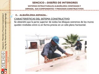 SENCICO – DISEÑO DE INTERIORES
SISTEMAS ESTRUCTURALES: ALBAÑILERÍA CONFINADA Y

Asignatura: Materiales y Procesos Constructivos I
Arq. Mg. Ms. Manuel Germán Lizarzaburu Aguinaga

ARMADA, SUS COMPONENTES Y PROCESOS CONSTRUCTIVOS

II.- ALBAÑILERIA ARMADA.-

CARACTERÍSTICAS DEL SISTEMA CONSTRUCTIVO
Se obtendrá que la parte superior de todos los bloques extremos de los muros
queden nivelados entre sí, en forma precisa en un sólo plano horizontal.

 