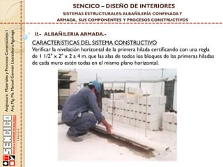 SENCICO – DISEÑO DE INTERIORES
SISTEMAS ESTRUCTURALES: ALBAÑILERÍA CONFINADA Y

Asignatura: Materiales y Procesos Constructivos I
Arq. Mg. Ms. Manuel Germán Lizarzaburu Aguinaga

ARMADA, SUS COMPONENTES Y PROCESOS CONSTRUCTIVOS

II.- ALBAÑILERIA ARMADA.-

CARACTERÍSTICAS DEL SISTEMA CONSTRUCTIVO
Verificar la nivelación horizontal de la primera hilada certificando con una regla
de 1 1/2" x 2" x 2 a 4 m. que las alas de todos los bloques de las primeras hiladas
de cada muro estén todas en el mismo plano horizontal.

 
