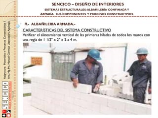 SENCICO – DISEÑO DE INTERIORES
SISTEMAS ESTRUCTURALES: ALBAÑILERÍA CONFINADA Y

Asignatura: Materiales y Procesos Constructivos I
Arq. Mg. Ms. Manuel Germán Lizarzaburu Aguinaga

ARMADA, SUS COMPONENTES Y PROCESOS CONSTRUCTIVOS

II.- ALBAÑILERIA ARMADA.-

CARACTERÍSTICAS DEL SISTEMA CONSTRUCTIVO
Verificar el alineamiento vertical de las primeras hiladas de todos los muros con
una regla de 1 1/2" x 2" x 2 a 4 m.

 
