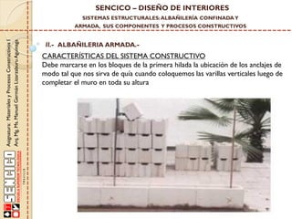 SENCICO – DISEÑO DE INTERIORES
SISTEMAS ESTRUCTURALES: ALBAÑILERÍA CONFINADA Y

Asignatura: Materiales y Procesos Constructivos I
Arq. Mg. Ms. Manuel Germán Lizarzaburu Aguinaga

ARMADA, SUS COMPONENTES Y PROCESOS CONSTRUCTIVOS

II.- ALBAÑILERIA ARMADA.-

CARACTERÍSTICAS DEL SISTEMA CONSTRUCTIVO
Debe marcarse en los bloques de la primera hilada la ubicación de los anclajes de
modo tal que nos sirva de quía cuando coloquemos las varillas verticales luego de
completar el muro en toda su altura

 