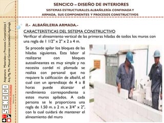 SENCICO – DISEÑO DE INTERIORES
SISTEMAS ESTRUCTURALES: ALBAÑILERÍA CONFINADA Y

Asignatura: Materiales y Procesos Constructivos I
Arq. Mg. Ms. Manuel Germán Lizarzaburu Aguinaga

ARMADA, SUS COMPONENTES Y PROCESOS CONSTRUCTIVOS

II.- ALBAÑILERIA ARMADA.-

CARACTERÍSTICAS DEL SISTEMA CONSTRUCTIVO
Verificar el alineamiento vertical de las primeras hiladas de todos los muros con
una regla de 1 1/2" x 2" x 2 a 4 m.
Se procede apilar los bloques de las
hiladas siguientes. Esta labor al
realizarse
con
bloques
autoalineantes es muy simple y no
necesita cordel ni plomada se
realiza con personal que no
requiere la calificación de albañil, el
cual con un aprendizaje de 4 a 8
horas
puede
alcanzar
el
rendimiento correspondiente a
estos muros apilados. A cada
persona se le proporciona una
regla de 1.50 m. a 2 m. x 3/4" x 2",
con la cual cuidará de mantener el
alineamiento del muro

 