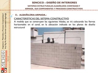 SENCICO – DISEÑO DE INTERIORES
SISTEMAS ESTRUCTURALES: ALBAÑILERÍA CONFINADA Y

Asignatura: Materiales y Procesos Constructivos I
Arq. Mg. Ms. Manuel Germán Lizarzaburu Aguinaga

ARMADA, SUS COMPONENTES Y PROCESOS CONSTRUCTIVOS

II.- ALBAÑILERIA ARMADA.-

CARACTERÍSTICAS DEL SISTEMA CONSTRUCTIVO
A medida que se construyen las siguientes hiladas, se irá colocando los fierros
horizontales en el canal, en la ubicación indicada en los planos de diseño
estructural

 