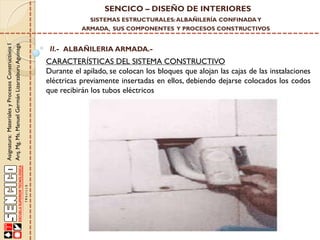 SENCICO – DISEÑO DE INTERIORES
SISTEMAS ESTRUCTURALES: ALBAÑILERÍA CONFINADA Y

Asignatura: Materiales y Procesos Constructivos I
Arq. Mg. Ms. Manuel Germán Lizarzaburu Aguinaga

ARMADA, SUS COMPONENTES Y PROCESOS CONSTRUCTIVOS

II.- ALBAÑILERIA ARMADA.-

CARACTERÍSTICAS DEL SISTEMA CONSTRUCTIVO
Durante el apilado, se colocan los bloques que alojan las cajas de las instalaciones
eléctricas previamente insertadas en ellos, debiendo dejarse colocados los codos
que recibirán los tubos eléctricos

 