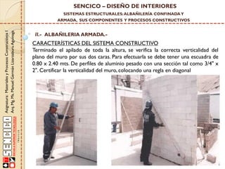 SENCICO – DISEÑO DE INTERIORES
SISTEMAS ESTRUCTURALES: ALBAÑILERÍA CONFINADA Y

Asignatura: Materiales y Procesos Constructivos I
Arq. Mg. Ms. Manuel Germán Lizarzaburu Aguinaga

ARMADA, SUS COMPONENTES Y PROCESOS CONSTRUCTIVOS

II.- ALBAÑILERIA ARMADA.-

CARACTERÍSTICAS DEL SISTEMA CONSTRUCTIVO
Terminado el apilado de toda la altura, se verifica la correcta verticalidad del
plano del muro por sus dos caras. Para efectuarla se debe tener una escuadra de
0.80 x 2.40 mts. De perfiles de aluminio pesado con una sección tal como 3/4" x
2". Certificar la verticalidad del muro, colocando una regla en diagonal

 