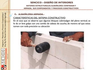 SENCICO – DISEÑO DE INTERIORES
SISTEMAS ESTRUCTURALES: ALBAÑILERÍA CONFINADA Y

Asignatura: Materiales y Procesos Constructivos I
Arq. Mg. Ms. Manuel Germán Lizarzaburu Aguinaga

ARMADA, SUS COMPONENTES Y PROCESOS CONSTRUCTIVOS

II.- ALBAÑILERIA ARMADA.-

CARACTERÍSTICAS DEL SISTEMA CONSTRUCTIVO
En el caso que se observe que algunos bloques sobresalgan del plano vertical, se
le da un leve golpe con una comba de cabeza de caucho, de manera tal que estos
tomen con toda precisión su ubicación

 
