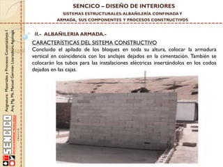 SENCICO – DISEÑO DE INTERIORES
SISTEMAS ESTRUCTURALES: ALBAÑILERÍA CONFINADA Y

Asignatura: Materiales y Procesos Constructivos I
Arq. Mg. Ms. Manuel Germán Lizarzaburu Aguinaga

ARMADA, SUS COMPONENTES Y PROCESOS CONSTRUCTIVOS

II.- ALBAÑILERIA ARMADA.-

CARACTERÍSTICAS DEL SISTEMA CONSTRUCTIVO
Concluido el apilado de los bloques en toda su altura, colocar la armadura
vertical en coincidencia con los anclajes dejados en la cimentación. También se
colocarán los tubos para las instalaciones eléctricas insertándolos en los codos
dejados en las cajas.

 