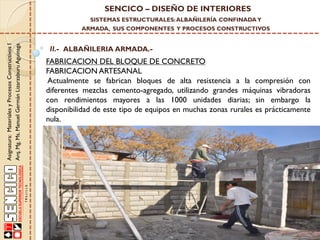 SENCICO – DISEÑO DE INTERIORES
SISTEMAS ESTRUCTURALES: ALBAÑILERÍA CONFINADA Y

Asignatura: Materiales y Procesos Constructivos I
Arq. Mg. Ms. Manuel Germán Lizarzaburu Aguinaga

ARMADA, SUS COMPONENTES Y PROCESOS CONSTRUCTIVOS

II.- ALBAÑILERIA ARMADA.-

FABRICACION DEL BLOQUE DE CONCRETO
FABRICACION ARTESANAL
Actualmente se fabrican bloques de alta resistencia a la compresión con
diferentes mezclas cemento-agregado, utilizando grandes máquinas vibradoras
con rendimientos mayores a las 1000 unidades diarias; sin embargo la
disponibilidad de este tipo de equipos en muchas zonas rurales es prácticamente
nula.

 