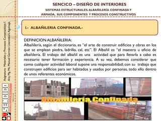 SENCICO – DISEÑO DE INTERIORES
SISTEMAS ESTRUCTURALES: ALBAÑILERÍA CONFINADA Y

Asignatura: Materiales y Procesos Constructivos I
Arq. Mg. Ms. Manuel Germán Lizarzaburu Aguinaga

ARMADA, SUS COMPONENTES Y PROCESOS CONSTRUCTIVOS

I.- ALBAÑILERIA CONFINADA.-

DEFINICION ALBAÑILERIA:
Albañilería, según el diccionario, es “el arte de construir edificios y obras en los
que se emplean piedra, ladrillo, cal, etc”. El Albañil es “el maestro u oficio de
albañilería. El trabajo del albañil es una actividad que para llevarla a cabo es
necesario tener formación y experiencia. A su vez, debemos considerar que
como cualquier actividad laboral supone una responsabilidad; con su trabajo que
construyen edificios para ser habitados y usados por personas, todo ello dentro
de unos referentes económicos.

 