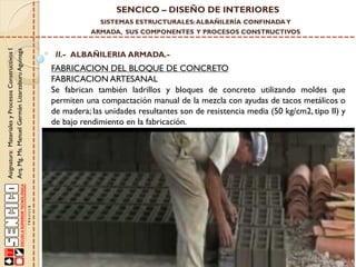 SENCICO – DISEÑO DE INTERIORES
SISTEMAS ESTRUCTURALES: ALBAÑILERÍA CONFINADA Y

Asignatura: Materiales y Procesos Constructivos I
Arq. Mg. Ms. Manuel Germán Lizarzaburu Aguinaga

ARMADA, SUS COMPONENTES Y PROCESOS CONSTRUCTIVOS

II.- ALBAÑILERIA ARMADA.-

FABRICACION DEL BLOQUE DE CONCRETO
FABRICACION ARTESANAL
Se fabrican también ladrillos y bloques de concreto utilizando moldes que
permiten una compactación manual de la mezcla con ayudas de tacos metálicos o
de madera; las unidades resultantes son de resistencia media (50 kg/cm2, tipo II) y
de bajo rendimiento en la fabricación.

 