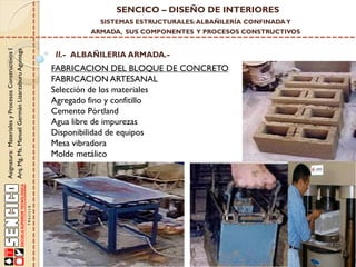 SENCICO – DISEÑO DE INTERIORES
SISTEMAS ESTRUCTURALES: ALBAÑILERÍA CONFINADA Y

Asignatura: Materiales y Procesos Constructivos I
Arq. Mg. Ms. Manuel Germán Lizarzaburu Aguinaga

ARMADA, SUS COMPONENTES Y PROCESOS CONSTRUCTIVOS

II.- ALBAÑILERIA ARMADA.-

FABRICACION DEL BLOQUE DE CONCRETO
FABRICACION ARTESANAL
Selección de los materiales
Agregado fino y confitillo
Cemento Pórtland
Agua libre de impurezas
Disponibilidad de equipos
Mesa vibradora
Molde metálico

 