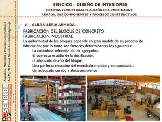 SENCICO – DISEÑO DE INTERIORES
SISTEMAS ESTRUCTURALES: ALBAÑILERÍA CONFINADA Y

Asignatura: Materiales y Procesos Constructivos I
Arq. Mg. Ms. Manuel Germán Lizarzaburu Aguinaga

ARMADA, SUS COMPONENTES Y PROCESOS CONSTRUCTIVOS

II.- ALBAÑILERIA ARMADA.-

FABRICACION DEL BLOQUE DE CONCRETO
FABRICACION INDUSTRIAL
La uniformidad de los bloques depende en gran medida de su proceso de
fabricación; por lo tanto son factores determinantes los siguientes:
La cuidadosa selección de los agregados.
El correcto estudio de la dosificación.
El adecuado diseño del bloque.
Una perfecta ejecución del mezclado, moldeo y compactación.
Un adecuado curado y almacenamiento

 