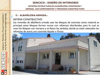 SENCICO – DISEÑO DE INTERIORES
SISTEMAS ESTRUCTURALES: ALBAÑILERÍA CONFINADA Y

Asignatura: Materiales y Procesos Constructivos I
Arq. Mg. Ms. Manuel Germán Lizarzaburu Aguinaga

ARMADA, SUS COMPONENTES Y PROCESOS CONSTRUCTIVOS

II.- ALBAÑILERIA ARMADA.-

SISTEMA CONSTRUCTIVO
Las viviendas de albañilería armada usan los bloques de concreto como material es
principal, estos bloques forman muros con refuerzos distribuidos, para lo cual se
unen los bloques con mortero y se llenan los alvéolos, donde ya están colocados los
refuerzos de acero, con concreto líquido o Grout.

 