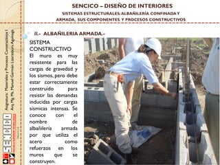 SENCICO – DISEÑO DE INTERIORES
SISTEMAS ESTRUCTURALES: ALBAÑILERÍA CONFINADA Y

Asignatura: Materiales y Procesos Constructivos I
Arq. Mg. Ms. Manuel Germán Lizarzaburu Aguinaga

ARMADA, SUS COMPONENTES Y PROCESOS CONSTRUCTIVOS

II.- ALBAÑILERIA ARMADA.-

SISTEMA
CONSTRUCTIVO
El muro es muy
resistente para las
cargas de gravedad y
los sismos, pero debe
estar correctamente
construido
para
resistir las demandas
inducidas por cargas
sísmicas intensas. Se
conoce
con
el
nombre
de
albañilería
armada
por que utiliza el
acero
como
refuerzos en los
muros
que
se
construyen.

 